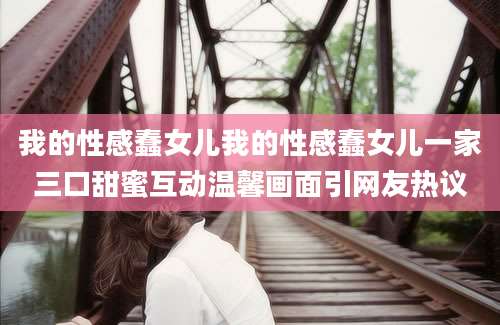 我的性感蠢女儿我的性感蠢女儿一家三口甜蜜互动温馨画面引网友热议