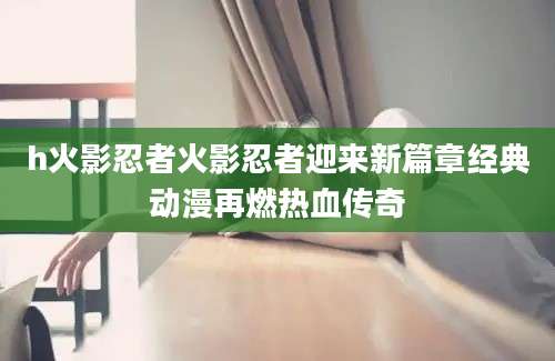 h火影忍者火影忍者迎来新篇章经典动漫再燃热血传奇