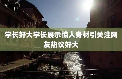 学长好大学长展示惊人身材引关注网友热议好大