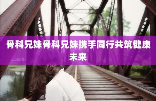 骨科兄妹骨科兄妹携手同行共筑健康未来