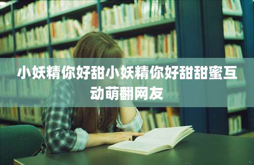 小妖精你好甜小妖精你好甜甜蜜互动萌翻网友