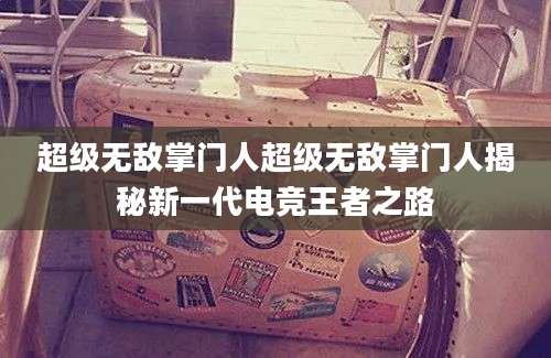 超级无敌掌门人超级无敌掌门人揭秘新一代电竞王者之路