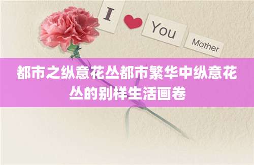 都市之纵意花丛都市繁华中纵意花丛的别样生活画卷
