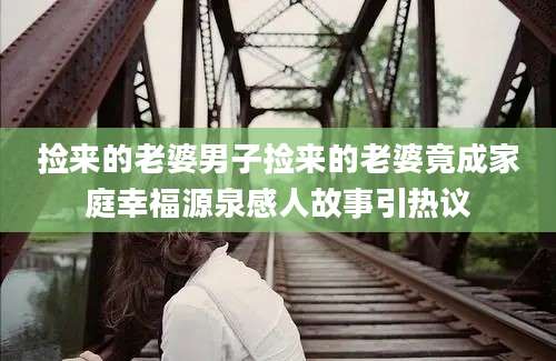 捡来的老婆男子捡来的老婆竟成家庭幸福源泉感人故事引热议