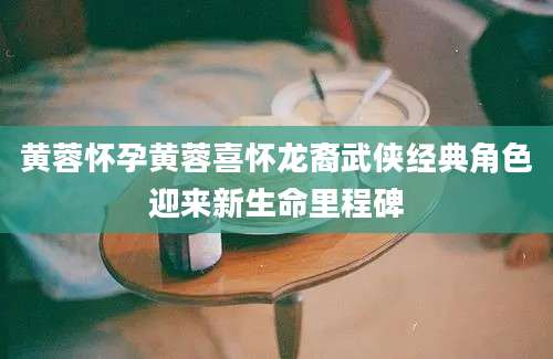 黄蓉怀孕黄蓉喜怀龙裔武侠经典角色迎来新生命里程碑