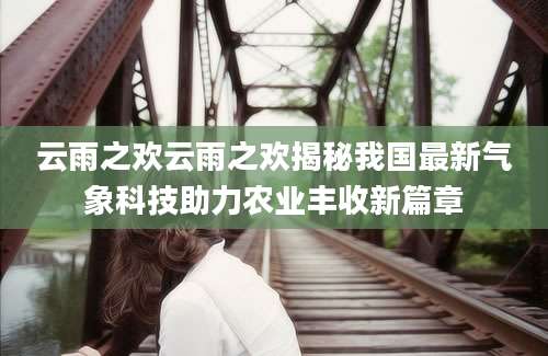 云雨之欢云雨之欢揭秘我国最新气象科技助力农业丰收新篇章
