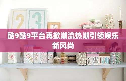 酷9酷9平台再掀潮流热潮引领娱乐新风尚
