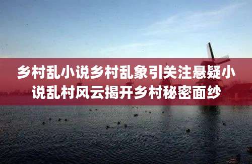 乡村乱小说乡村乱象引关注悬疑小说乱村风云揭开乡村秘密面纱