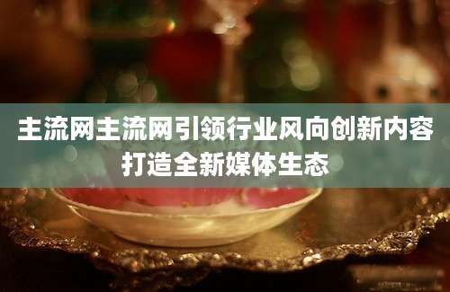 主流网主流网引领行业风向创新内容打造全新媒体生态