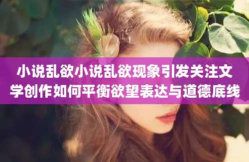 小说乱欲小说乱欲现象引发关注文学创作如何平衡欲望表达与道德底线