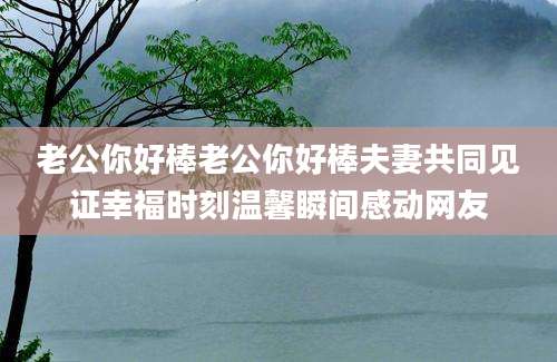 老公你好棒老公你好棒夫妻共同见证幸福时刻温馨瞬间感动网友