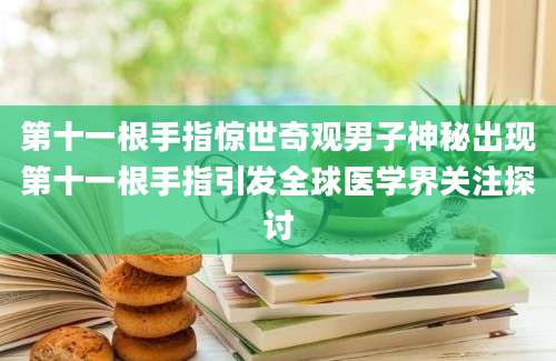 第十一根手指惊世奇观男子神秘出现第十一根手指引发全球医学界关注探讨