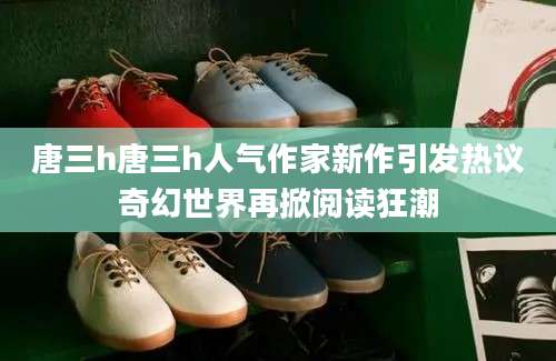 唐三h唐三h人气作家新作引发热议奇幻世界再掀阅读狂潮