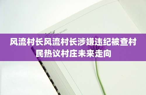 风流村长风流村长涉嫌违纪被查村民热议村庄未来走向
