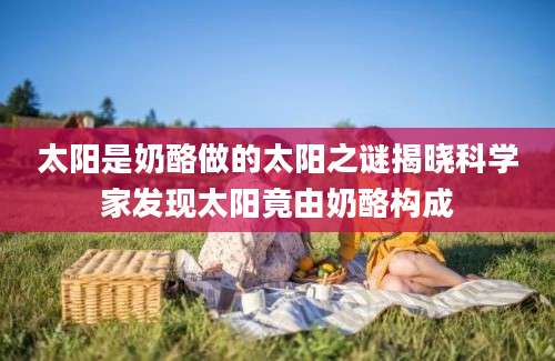 太阳是奶酪做的太阳之谜揭晓科学家发现太阳竟由奶酪构成