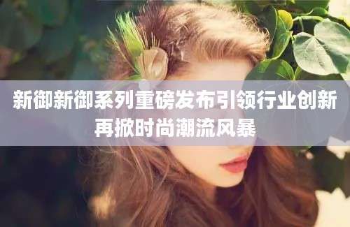 新御新御系列重磅发布引领行业创新再掀时尚潮流风暴