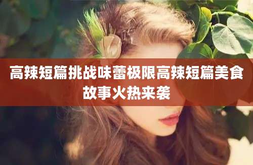 高辣短篇挑战味蕾极限高辣短篇美食故事火热来袭
