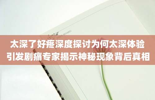 太深了好疼深度探讨为何太深体验引发剧痛专家揭示神秘现象背后真相