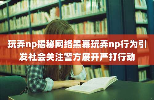 玩弄np揭秘网络黑幕玩弄np行为引发社会关注警方展开严打行动