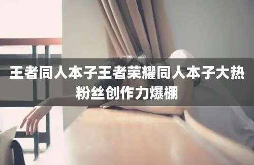 王者同人本子王者荣耀同人本子大热粉丝创作力爆棚