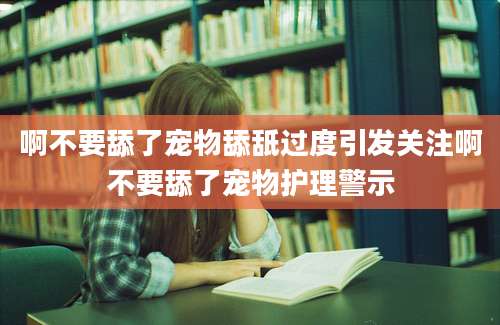 啊不要舔了宠物舔舐过度引发关注啊不要舔了宠物护理警示