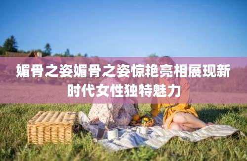 媚骨之姿媚骨之姿惊艳亮相展现新时代女性独特魅力