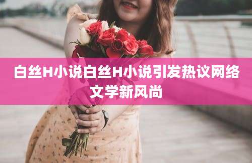 白丝H小说白丝H小说引发热议网络文学新风尚