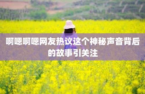 啊嗯啊嗯网友热议这个神秘声音背后的故事引关注