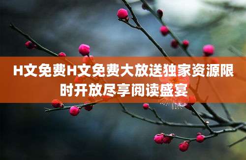 H文免费H文免费大放送独家资源限时开放尽享阅读盛宴