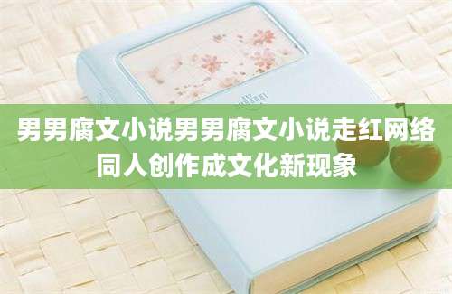 男男腐文小说男男腐文小说走红网络同人创作成文化新现象