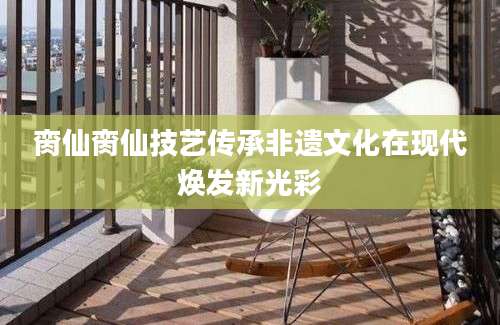 脔仙脔仙技艺传承非遗文化在现代焕发新光彩