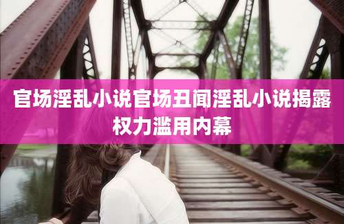 官场淫乱小说官场丑闻淫乱小说揭露权力滥用内幕