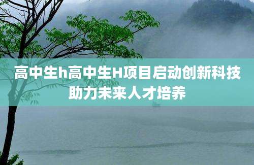 高中生h高中生H项目启动创新科技助力未来人才培养