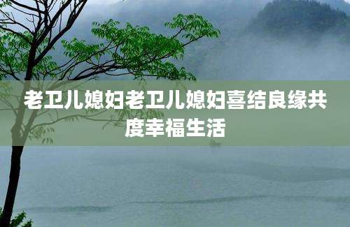 老卫儿媳妇老卫儿媳妇喜结良缘共度幸福生活