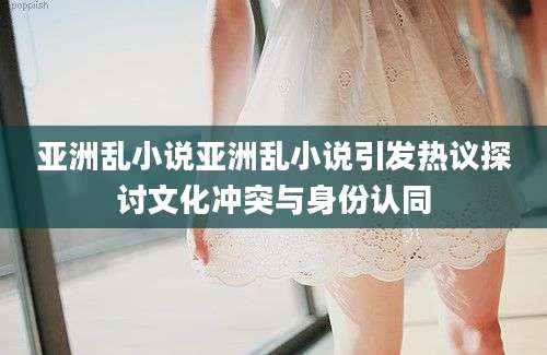 亚洲乱小说亚洲乱小说引发热议探讨文化冲突与身份认同