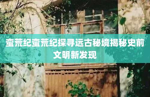 蛮荒纪蛮荒纪探寻远古秘境揭秘史前文明新发现