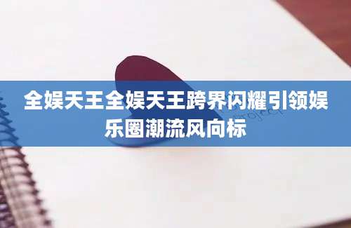 全娱天王全娱天王跨界闪耀引领娱乐圈潮流风向标