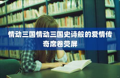 情动三国情动三国史诗般的爱情传奇席卷荧屏