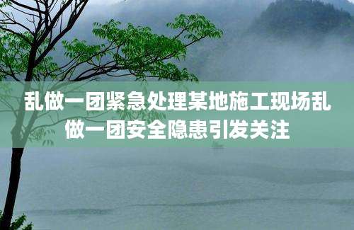 乱做一团紧急处理某地施工现场乱做一团安全隐患引发关注