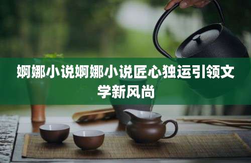 婀娜小说婀娜小说匠心独运引领文学新风尚