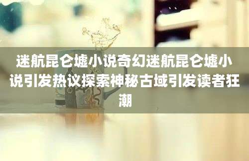 迷航昆仑墟小说奇幻迷航昆仑墟小说引发热议探索神秘古域引发读者狂潮