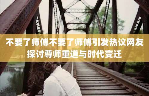 不要了师傅不要了师傅引发热议网友探讨尊师重道与时代变迁