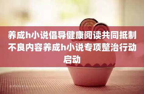 养成h小说倡导健康阅读共同抵制不良内容养成h小说专项整治行动启动