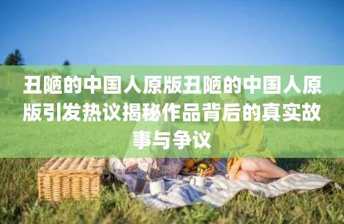 丑陋的中国人原版丑陋的中国人原版引发热议揭秘作品背后的真实故事与争议