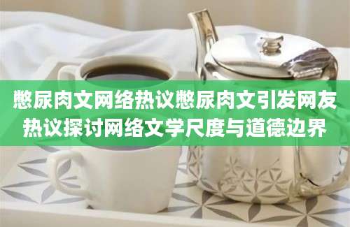 憋尿肉文网络热议憋尿肉文引发网友热议探讨网络文学尺度与道德边界