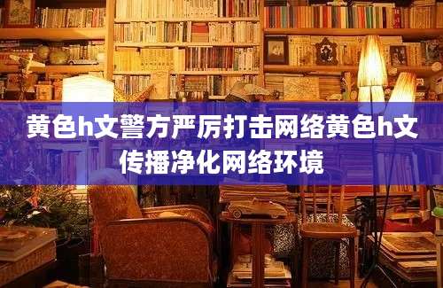 黄色h文警方严厉打击网络黄色h文传播净化网络环境