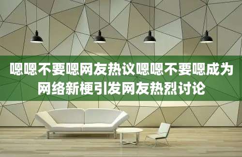 嗯嗯不要嗯网友热议嗯嗯不要嗯成为网络新梗引发网友热烈讨论