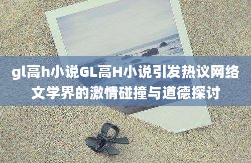 gl高h小说GL高H小说引发热议网络文学界的激情碰撞与道德探讨
