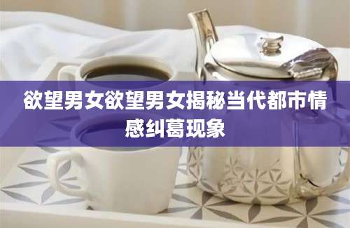 欲望男女欲望男女揭秘当代都市情感纠葛现象