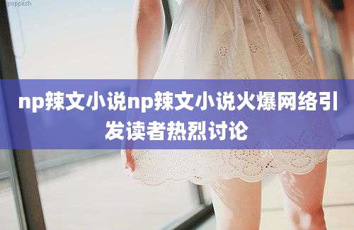 np辣文小说np辣文小说火爆网络引发读者热烈讨论